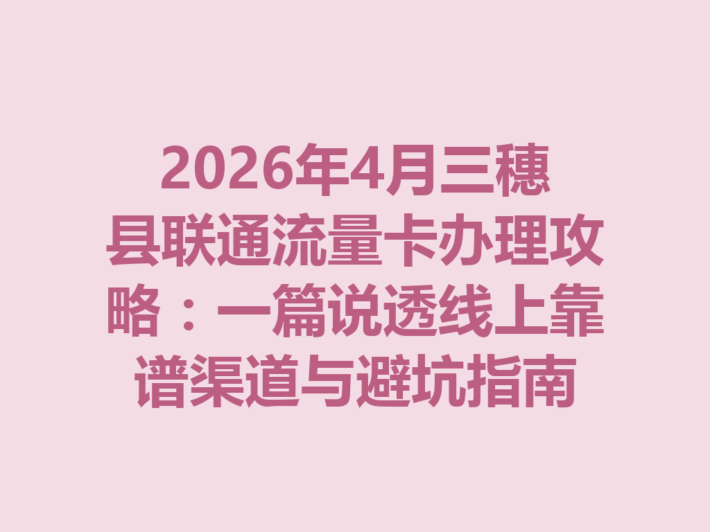 2026年4月三穗县联通流量卡办理攻略：一篇说透线上靠谱渠道与避坑指南