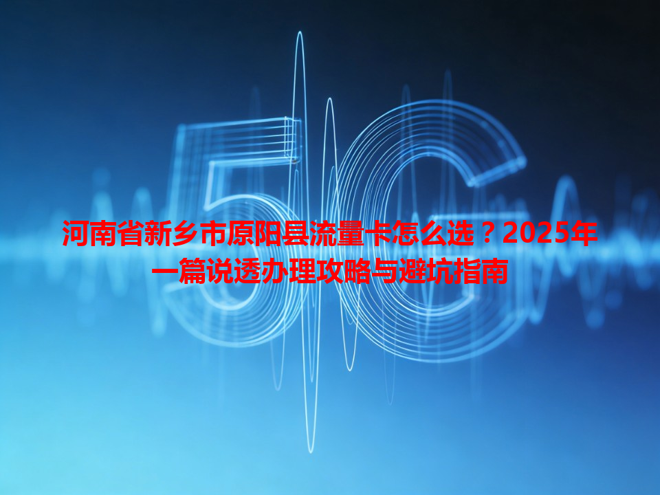 河南省新乡市原阳县流量卡怎么选？2025年一篇说透办理攻略与避坑指南