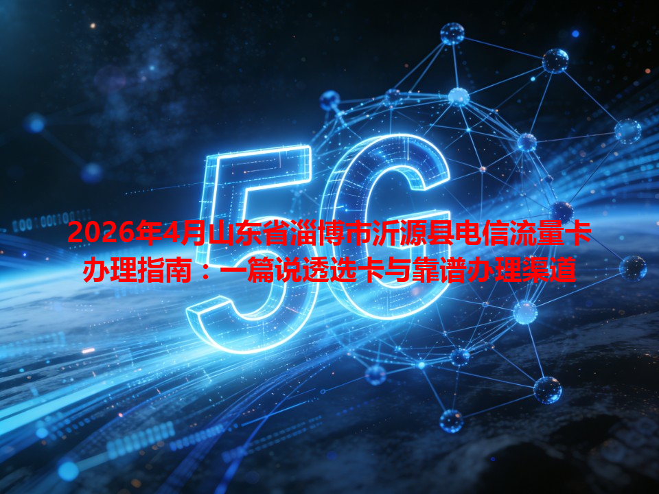 2026年4月山东省淄博市沂源县电信流量卡办理指南：一篇说透选卡与靠谱办理渠道