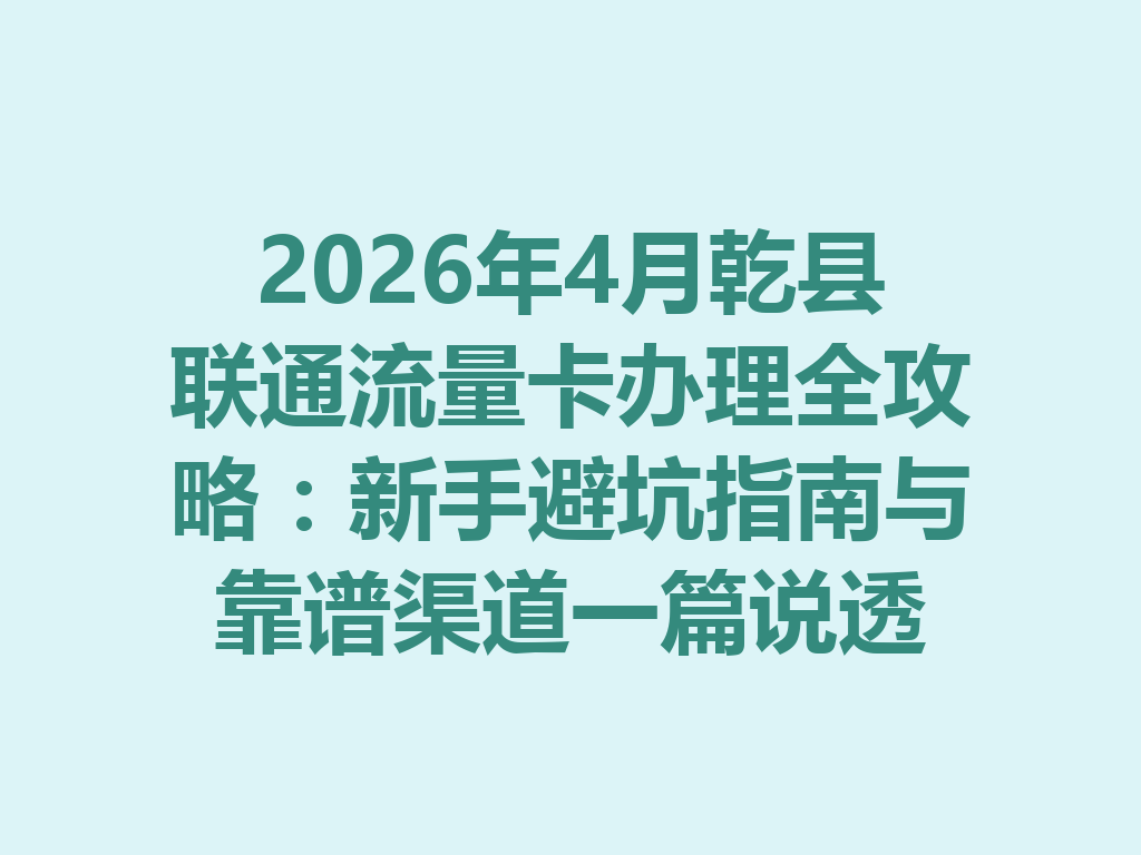 2026年4月乾县联通流量卡办理全攻略：新手避坑指南与靠谱渠道一篇说透