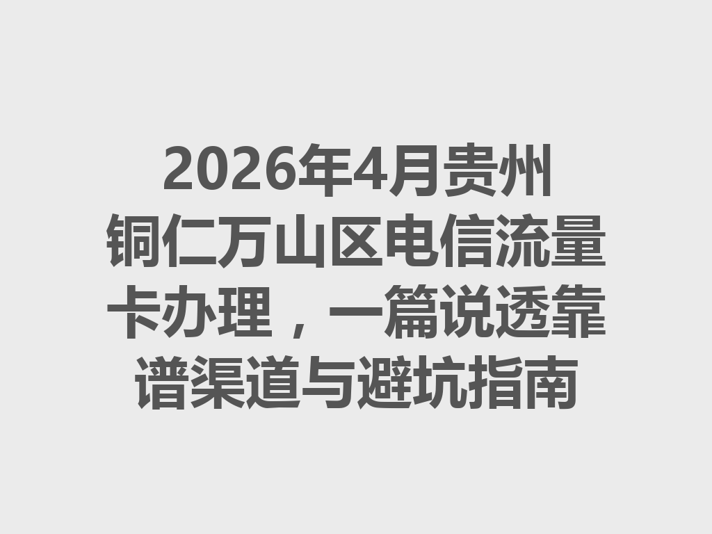 2026年4月贵州铜仁万山区电信流量卡办理，一篇说透靠谱渠道与避坑指南
