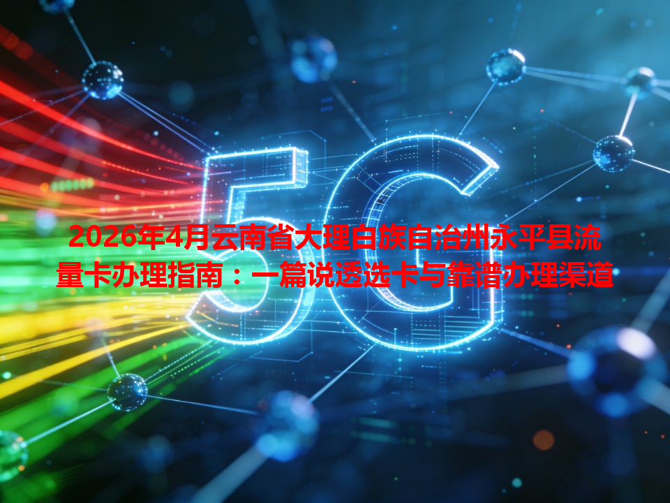 2026年4月云南省大理白族自治州永平县流量卡办理指南：一篇说透选卡与靠谱办理渠道