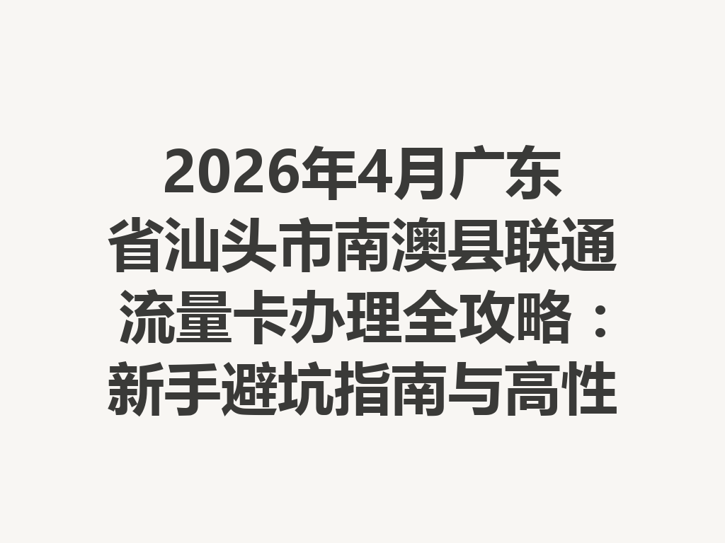 2026年4月广东省汕头市南澳县联通流量卡办理全攻略：新手避坑指南与高性价比套餐推荐