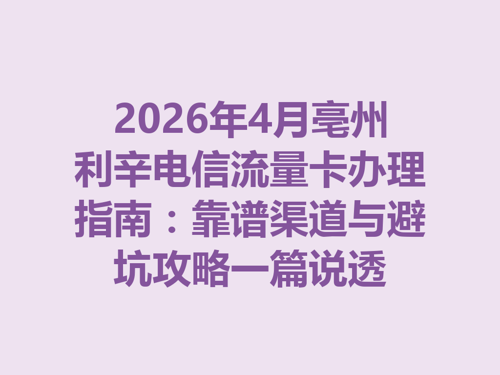 2026年4月亳州利辛电信流量卡办理指南：靠谱渠道与避坑攻略一篇说透