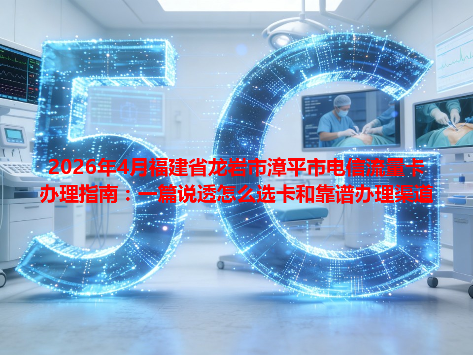 2026年4月福建省龙岩市漳平市电信流量卡办理指南：一篇说透怎么选卡和靠谱办理渠道