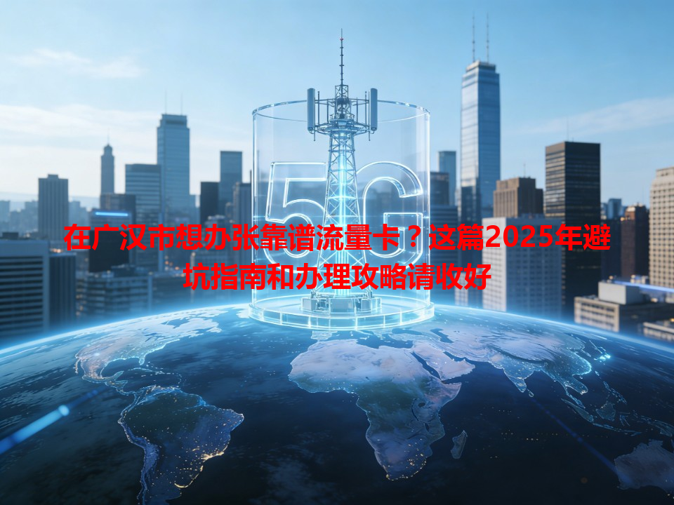 在广汉市想办张靠谱流量卡？这篇2025年避坑指南和办理攻略请收好