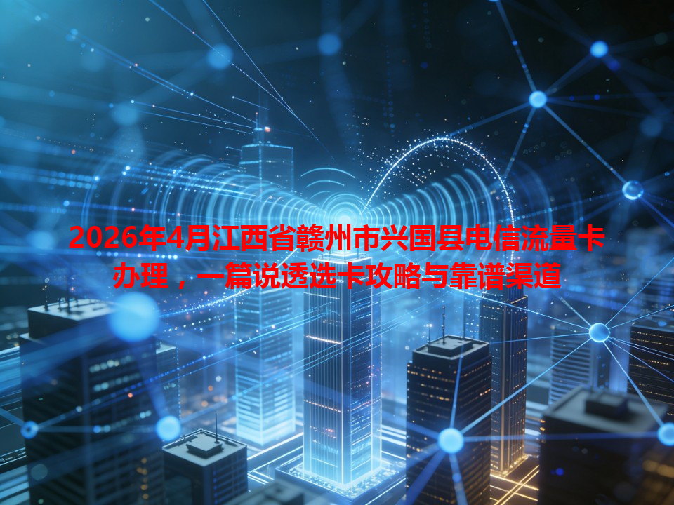 2026年4月江西省赣州市兴国县电信流量卡办理，一篇说透选卡攻略与靠谱渠道