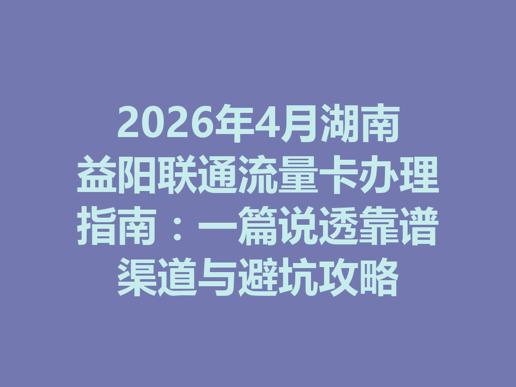 2026年4月湖南益阳联通流量卡办理指南：一篇说透靠谱渠道与避坑攻略