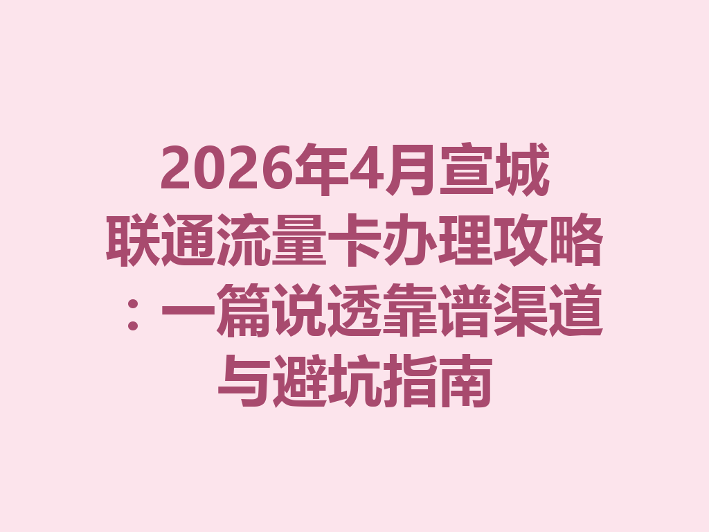 2026年4月宣城联通流量卡办理攻略：一篇说透靠谱渠道与避坑指南