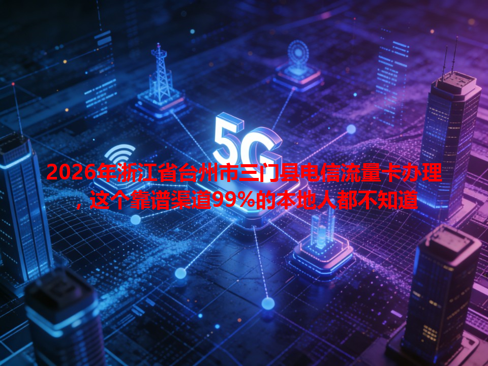 2026年浙江省台州市三门县电信流量卡办理，这个靠谱渠道99%的本地人都不知道