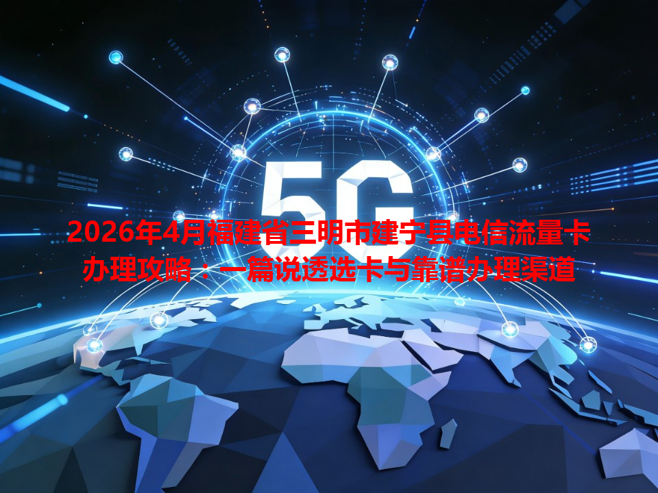 2026年4月福建省三明市建宁县电信流量卡办理攻略：一篇说透选卡与靠谱办理渠道