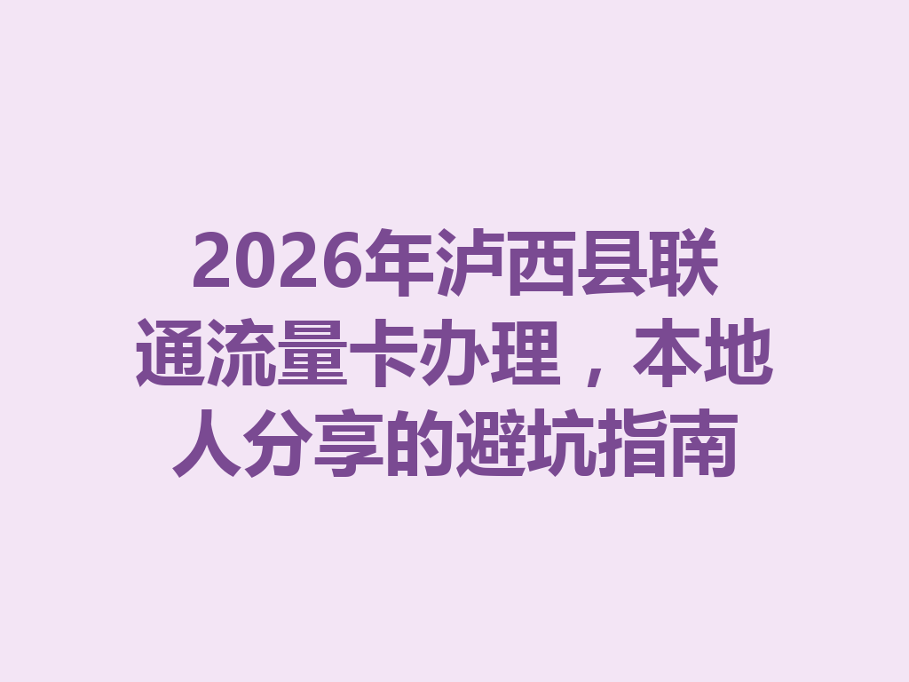2026年泸西县联通流量卡办理，本地人分享的避坑指南