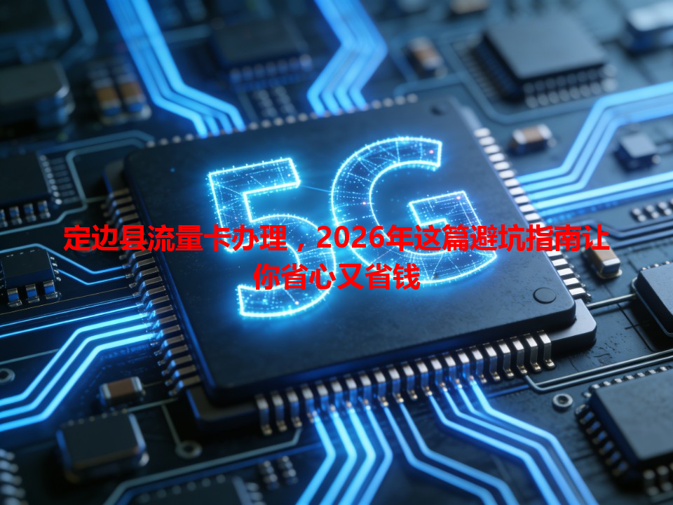 定边县流量卡办理，2026年这篇避坑指南让你省心又省钱