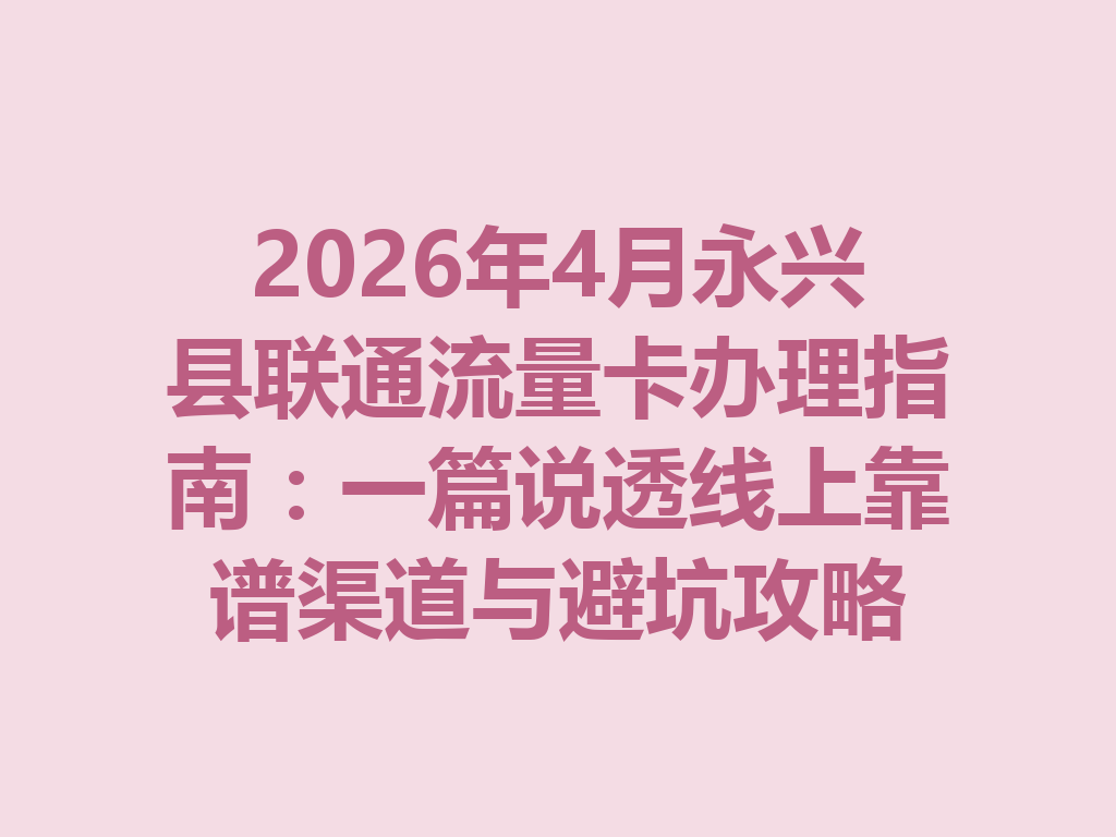 2026年4月永兴县联通流量卡办理指南：一篇说透线上靠谱渠道与避坑攻略
