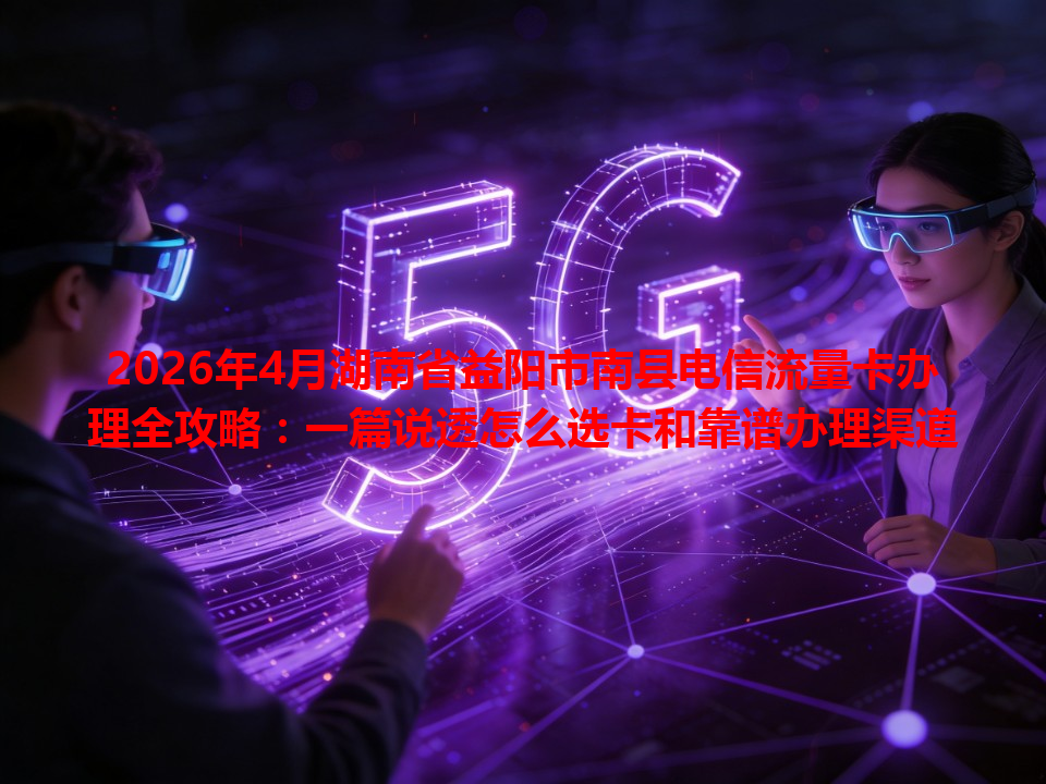2026年4月湖南省益阳市南县电信流量卡办理全攻略：一篇说透怎么选卡和靠谱办理渠道