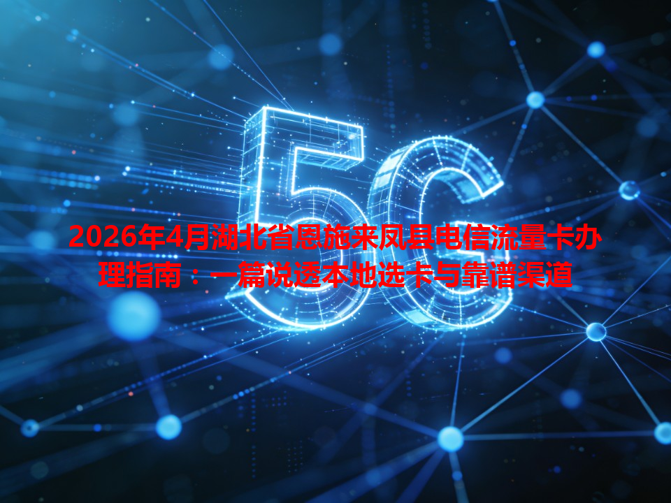 2026年4月湖北省恩施来凤县电信流量卡办理指南：一篇说透本地选卡与靠谱渠道