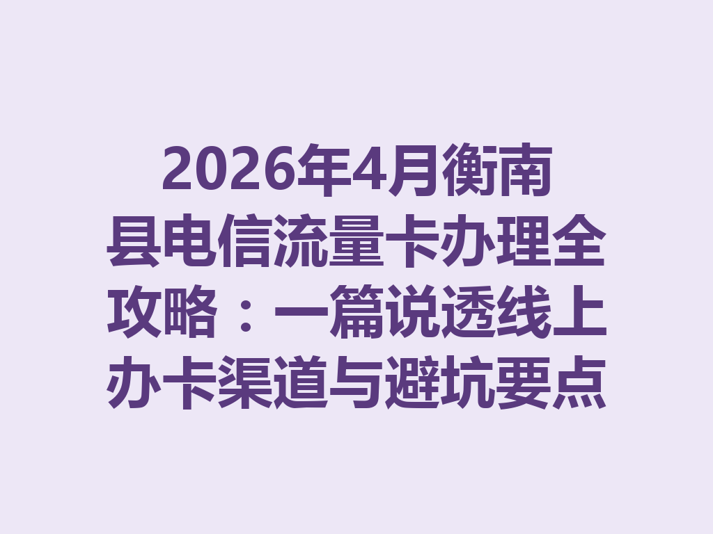 2026年4月衡南县电信流量卡办理全攻略：一篇说透线上办卡渠道与避坑要点