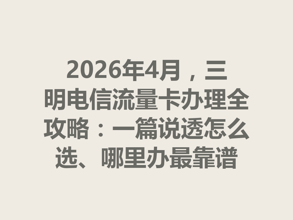 2026年4月，三明电信流量卡办理全攻略：一篇说透怎么选、哪里办最靠谱