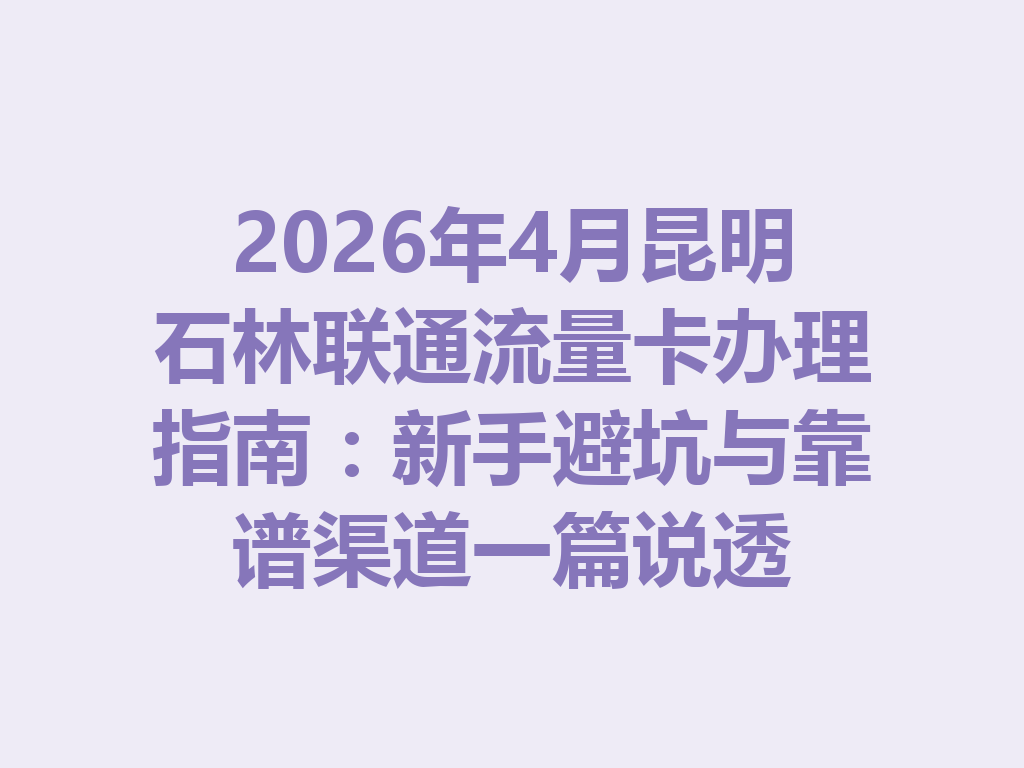2026年4月昆明石林联通流量卡办理指南：新手避坑与靠谱渠道一篇说透