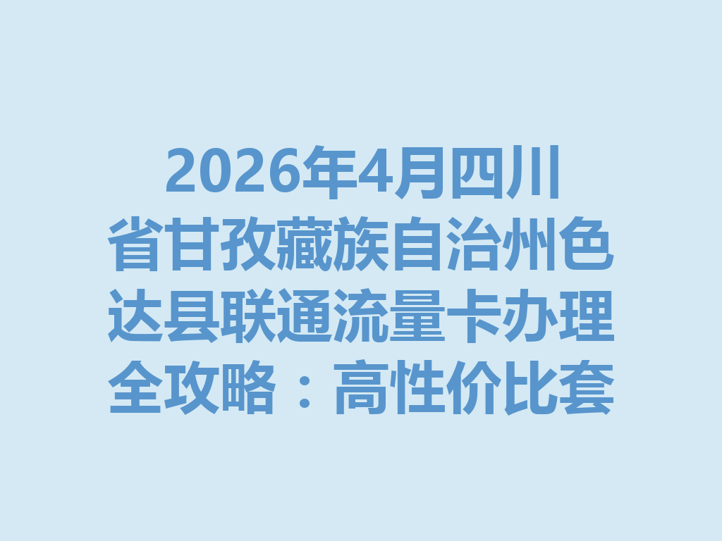 2026年4月四川省甘孜藏族自治州色达县联通流量卡办理全攻略：高性价比套餐推荐与避坑指南