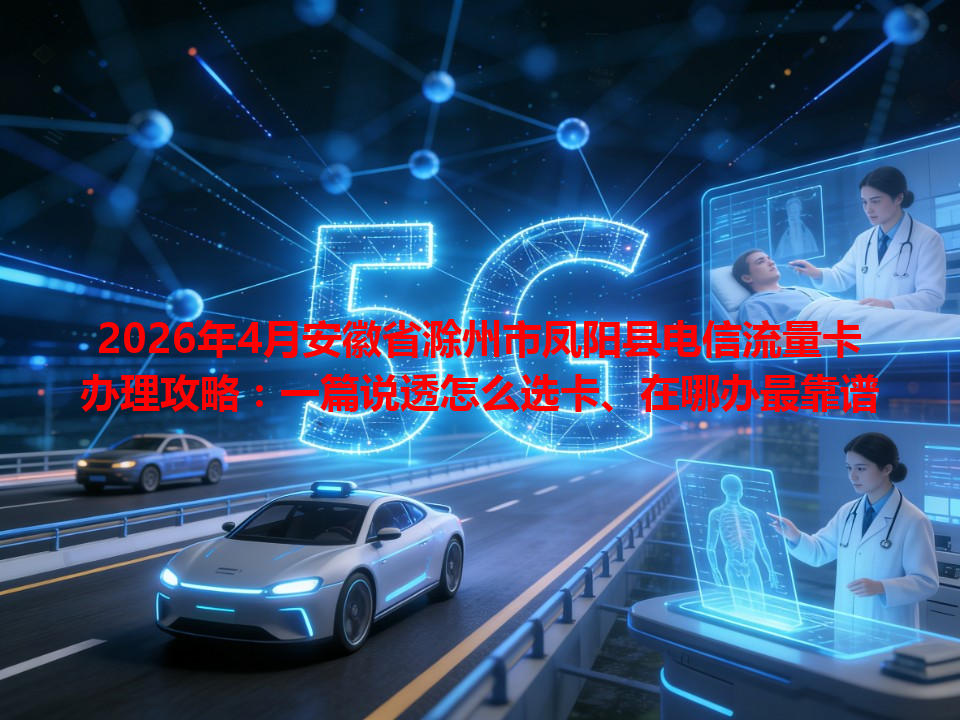 2026年4月安徽省滁州市凤阳县电信流量卡办理攻略：一篇说透怎么选卡、在哪办最靠谱