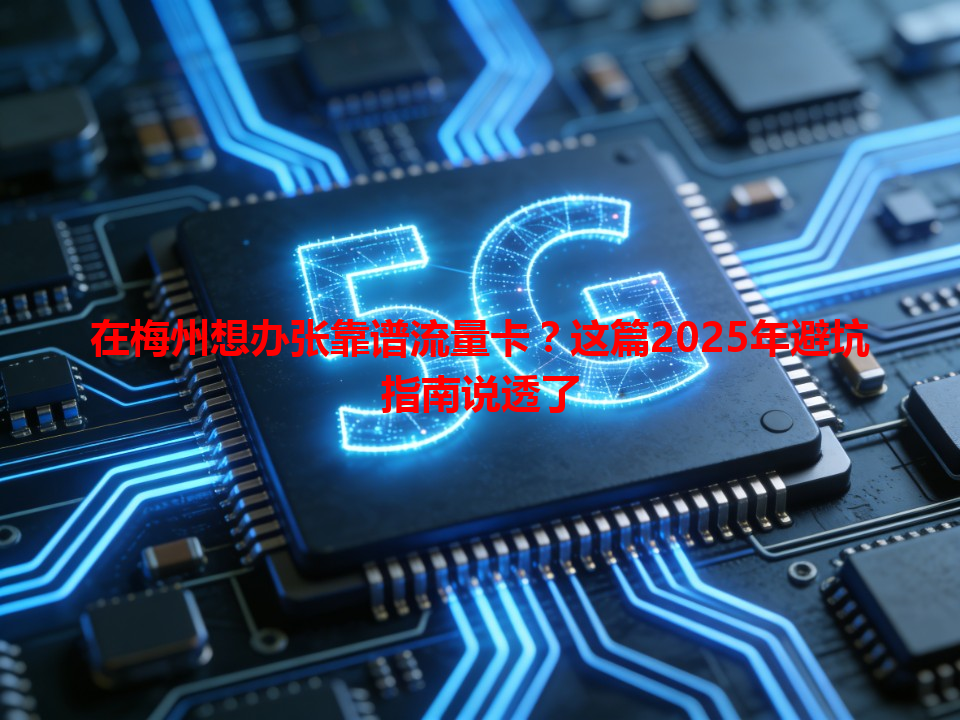 在梅州想办张靠谱流量卡？这篇2025年避坑指南说透了