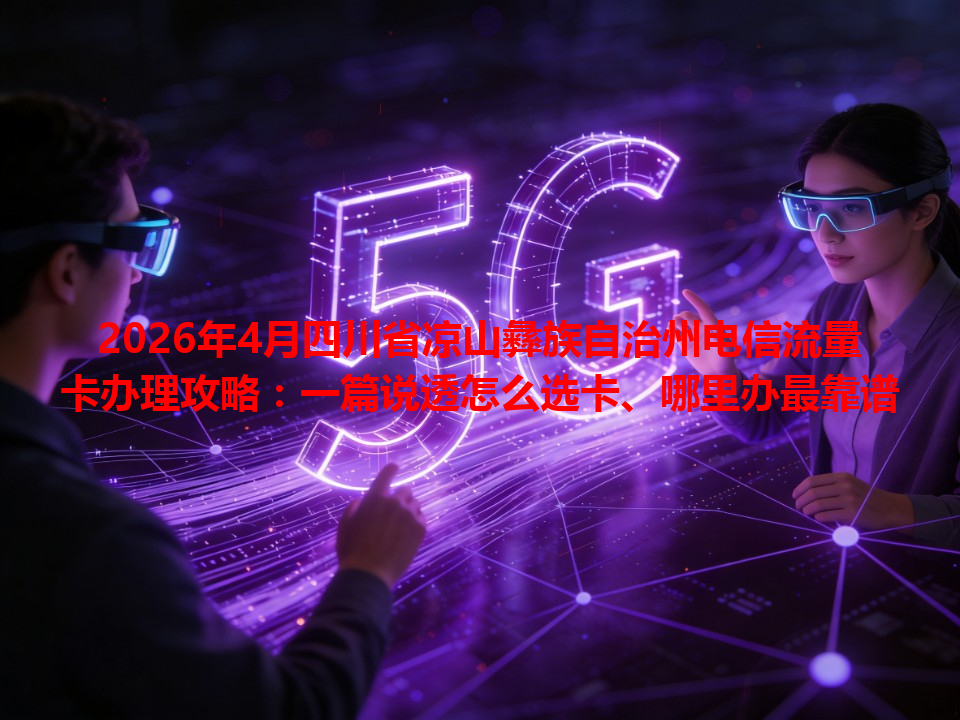 2026年4月四川省凉山彝族自治州电信流量卡办理攻略：一篇说透怎么选卡、哪里办最靠谱