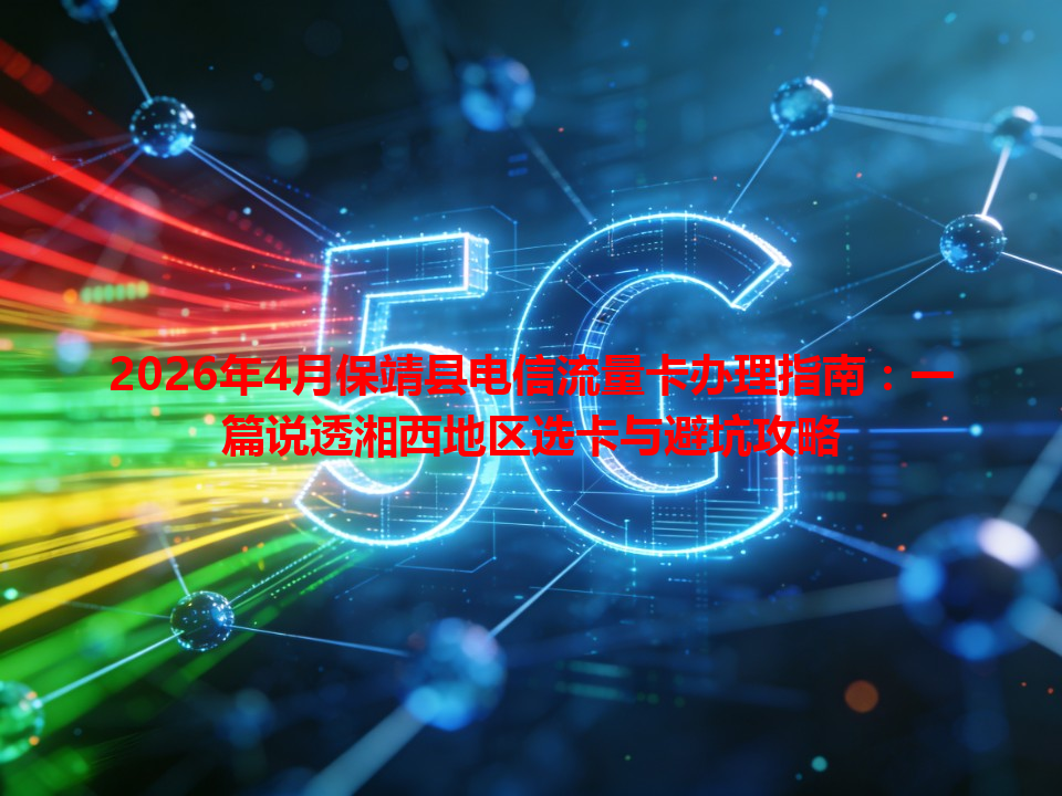 2026年4月保靖县电信流量卡办理指南：一篇说透湘西地区选卡与避坑攻略