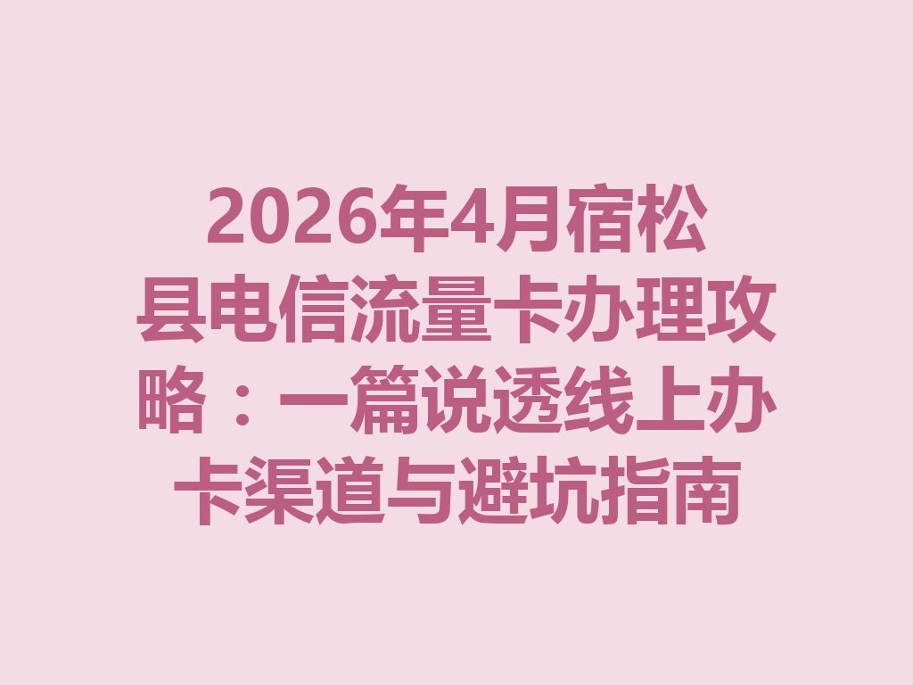 2026年4月宿松县电信流量卡办理攻略：一篇说透线上办卡渠道与避坑指南