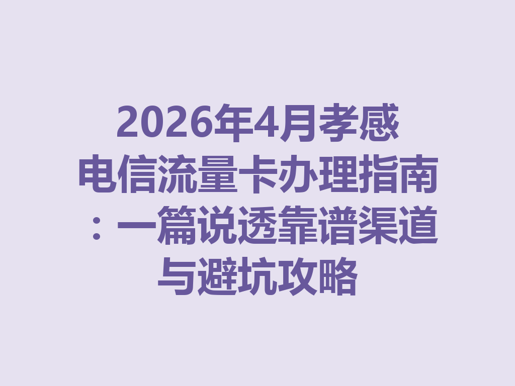 2026年4月孝感电信流量卡办理指南：一篇说透靠谱渠道与避坑攻略