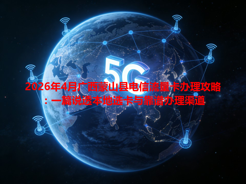 2026年4月广西蒙山县电信流量卡办理攻略：一篇说透本地选卡与靠谱办理渠道