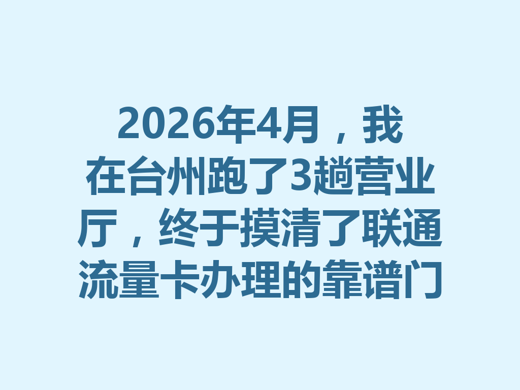 2026年4月，我在台州跑了3趟营业厅，终于摸清了联通流量卡办理的靠谱门道