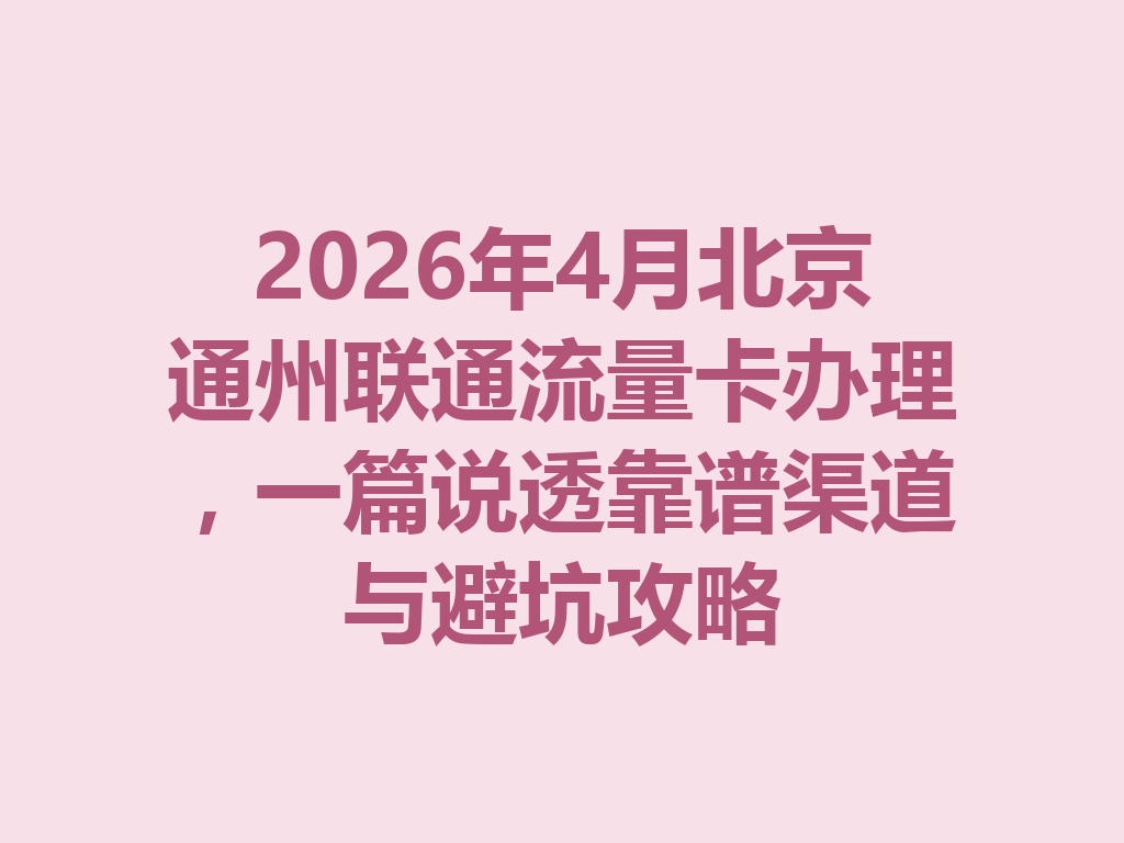 2026年4月北京通州联通流量卡办理，一篇说透靠谱渠道与避坑攻略