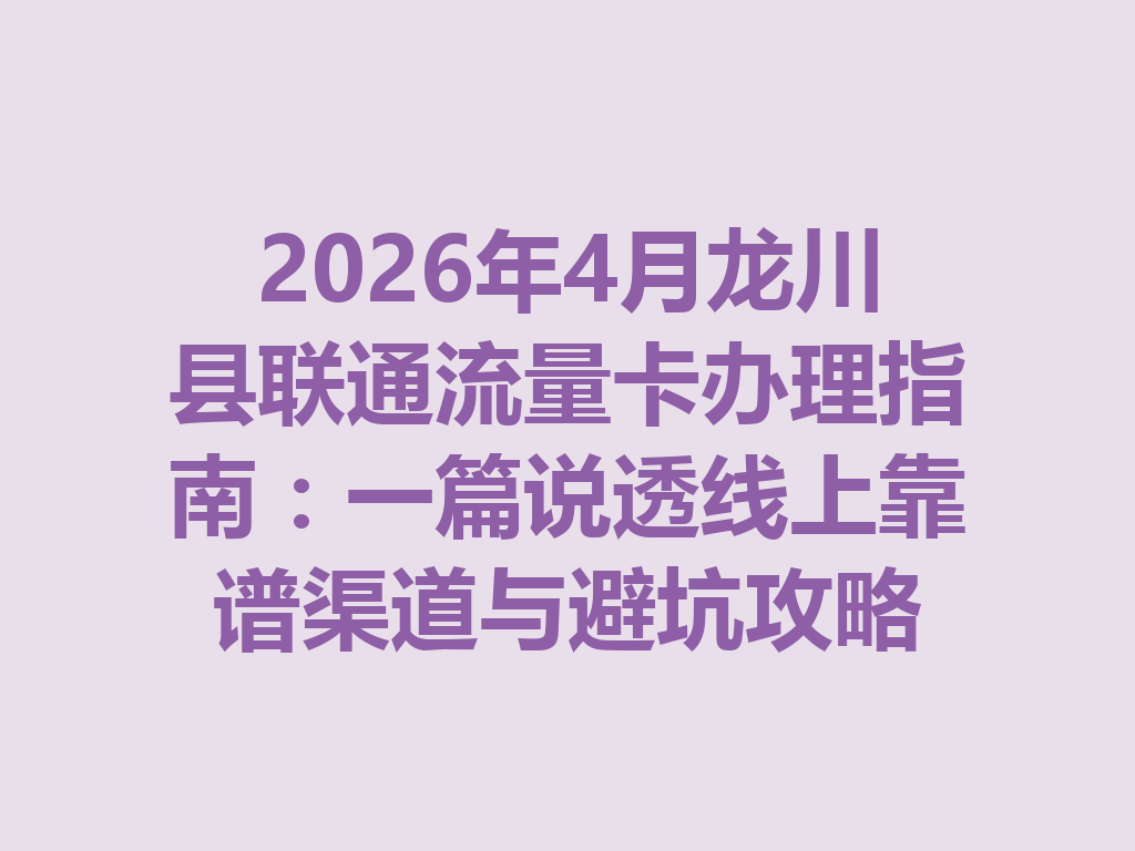 2026年4月龙川县联通流量卡办理指南：一篇说透线上靠谱渠道与避坑攻略