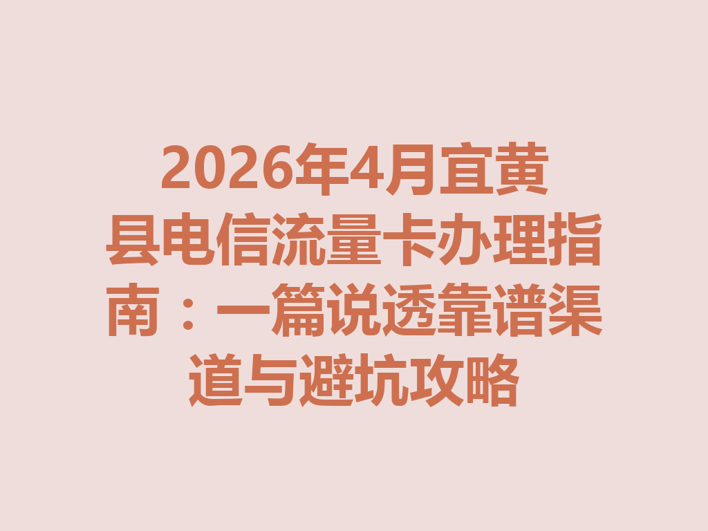 2026年4月宜黄县电信流量卡办理指南：一篇说透靠谱渠道与避坑攻略