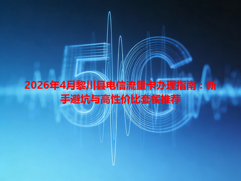 2026年4月黎川县电信流量卡办理指南：新手避坑与高性价比套餐推荐