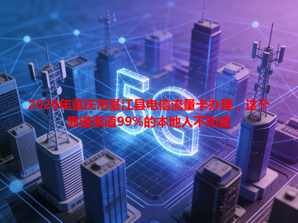 2026年重庆市綦江县电信流量卡办理，这个靠谱渠道99%的本地人不知道