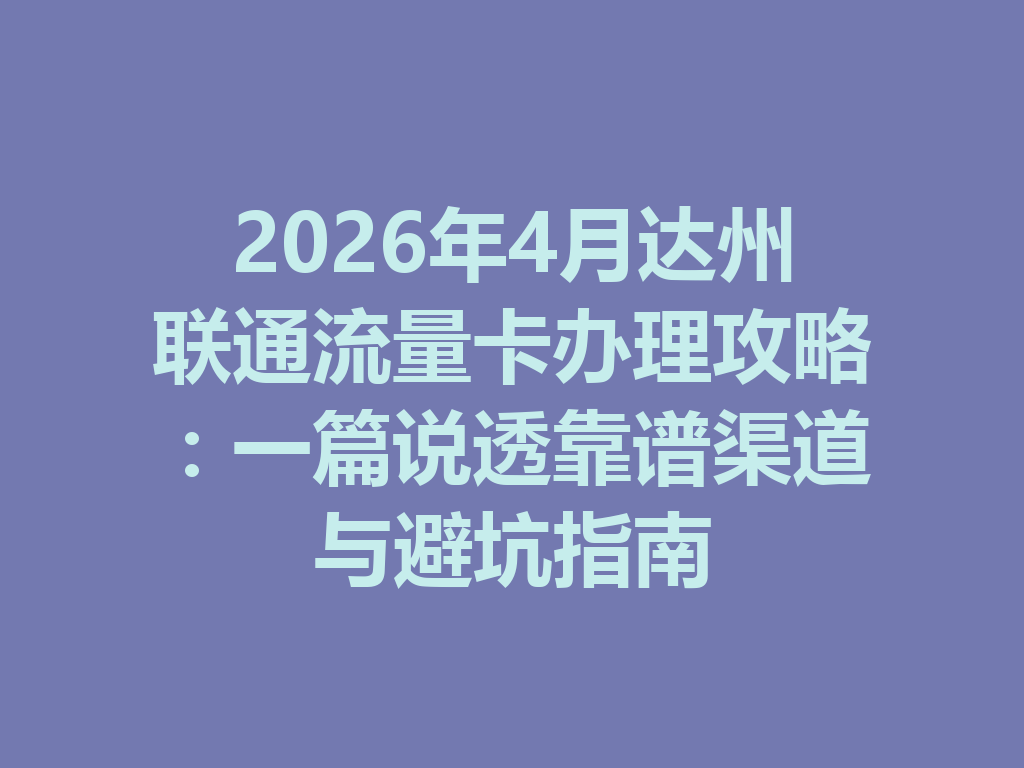 2026年4月达州联通流量卡办理攻略：一篇说透靠谱渠道与避坑指南