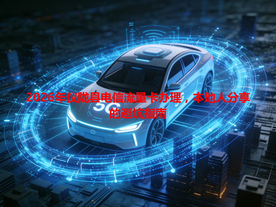 2026年仪陇县电信流量卡办理，本地人分享的避坑指南