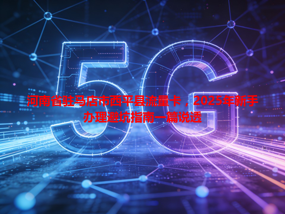 河南省驻马店市西平县流量卡，2025年新手办理避坑指南一篇说透