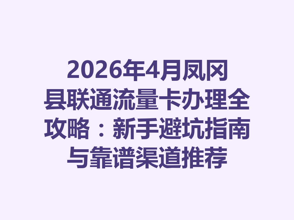 2026年4月凤冈县联通流量卡办理全攻略：新手避坑指南与靠谱渠道推荐