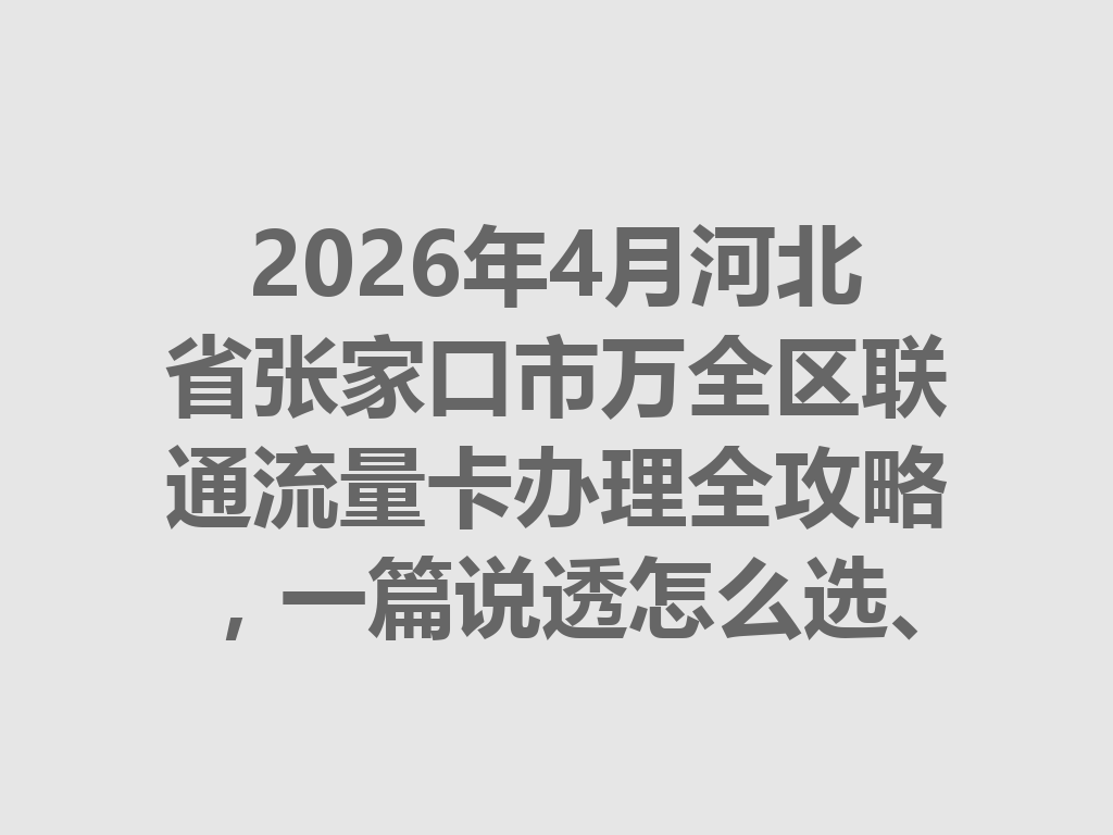 2026年4月河北省张家口市万全区联通流量卡办理全攻略，一篇说透怎么选、怎么办才靠谱