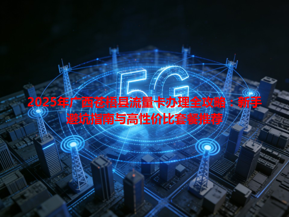 2025年广西苍梧县流量卡办理全攻略：新手避坑指南与高性价比套餐推荐