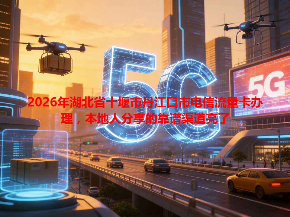 2026年湖北省十堰市丹江口市电信流量卡办理，本地人分享的靠谱渠道亮了