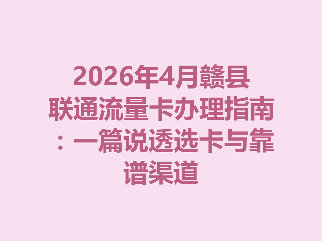2026年4月赣县联通流量卡办理指南：一篇说透选卡与靠谱渠道