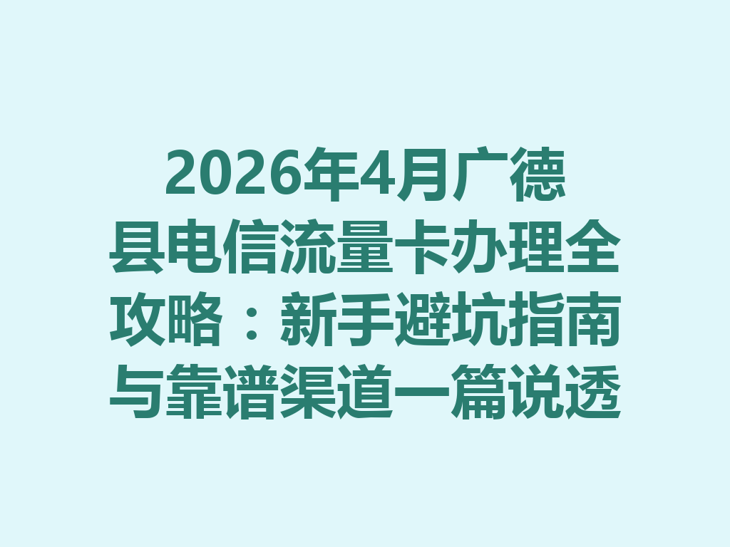 2026年4月广德县电信流量卡办理全攻略：新手避坑指南与靠谱渠道一篇说透
