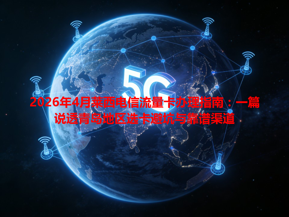 2026年4月莱西电信流量卡办理指南：一篇说透青岛地区选卡避坑与靠谱渠道