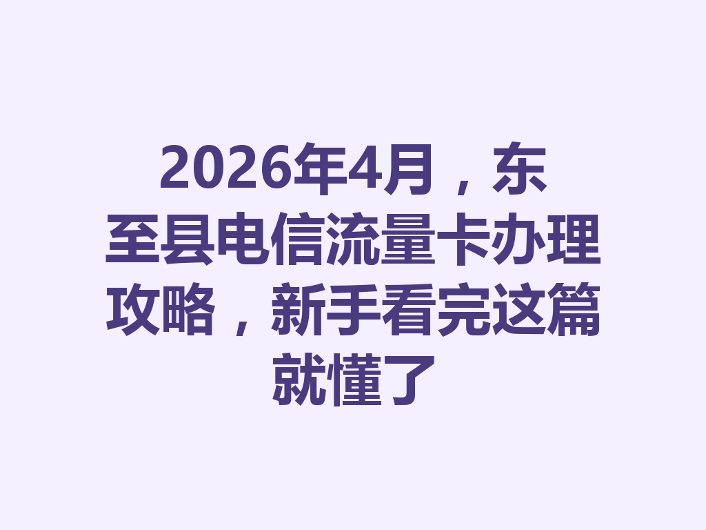 2026年4月，东至县电信流量卡办理攻略，新手看完这篇就懂了