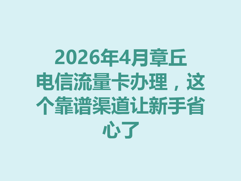 2026年4月章丘电信流量卡办理，这个靠谱渠道让新手省心了