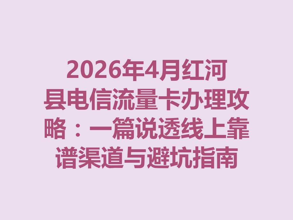 2026年4月红河县电信流量卡办理攻略：一篇说透线上靠谱渠道与避坑指南